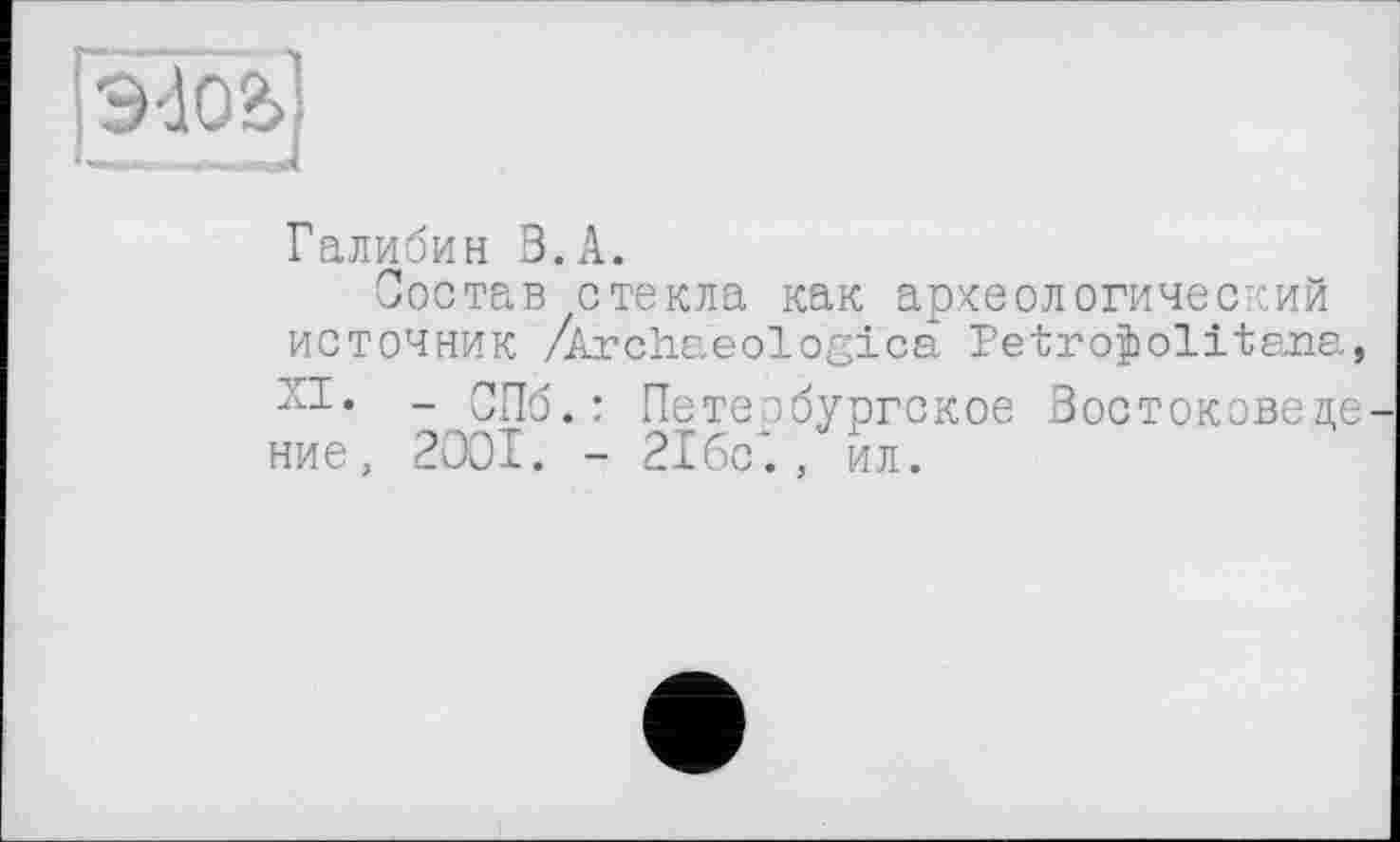 ﻿ГЭ4О2>]
I— . - J
Галибин З.А.
Состав стекла как археологический источник /Archaeologies Petroÿolitana,
- СПб.: Петербургское Востоковеде ние, 2001. - 21бс‘., ил.